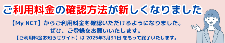 ご利用料金お知らせサイトご利用中の皆さまへ ご利用料金お知らせサイトは2025年3月31日で終了します MyNCT登録のご案内